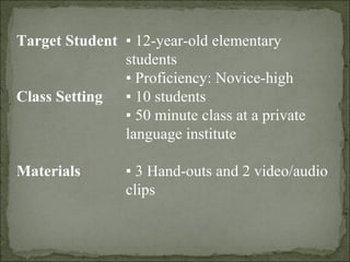 Target Student ▪  12-year-old elementary students  ▪  Proficiency: Novice-high   Class Setting ▪  10 students ▪  50 minute class at a private  language institute   Materials ▪  3 Hand-outs and 2 video/audio clips 