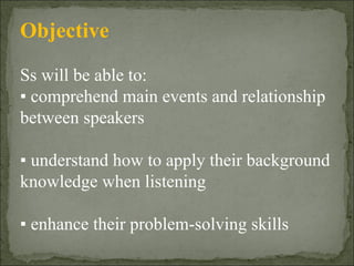 Objective Ss will be able to: ▪  comprehend main events and relationship  between speakers ▪  understand how to apply their background knowledge when listening ▪  enhance their problem-solving skills 