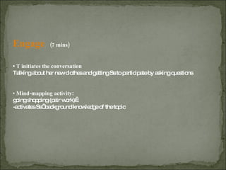 Engage  (7 mins) ▪  T initiates the conversation   Talking about her new clothes and getting Ss to participate by asking questions ▪  Mind-mapping activity :  going shopping (pair work)  -activates Ss’ background knowledge of the topic 