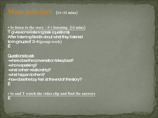 Main activities  (33~35 mins) ▪  Ss listen to the story : # 1 listening  (10 mins) T gives some listening task (questions)  After listening Ss talk about what they listened  to in groups of 3~4  (group work)   Questions to ask -where does the conversation take place? -who is speaking?  -what is their relationship? -what happen to them? -how does the boy feel at the end of the story?   ▪   Ss and T watch the video clip and find the answers                                                       
