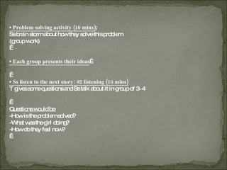 ▪  Problem solving activity (10 mins) :   Ss brain storm about how they solve this problem.  (group work)   ▪  Each group presents their ideas     ▪  Ss listen to the next story: #2 listening (10 mins) T gives some questions and Ss talk about it in group of 3~4   Questions would be  -How is the problem solved? -What was the girl doing? -How do they feel now?   