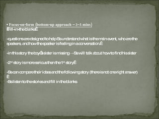 ▪  Focus-on-form (bottom-up approach – 3~5 mins)   Fill-in-the blanks  -questions are designed to help Ss understand what is the main event, who are the  speakers, and how the speaker is feeling in a conversation.  -in this story the boy’s sister is missing ->Ss will talk about how to find his sister -2 nd  story is more serious then the 1 st  story  -Ss can compare their ideas and the following story (there is not one right answer)   -Ss listen to the stories and fill in the blanks 