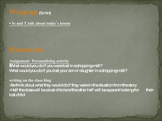 Wrap-up   (5 min) ▪  Ss and T talk about today’s lesson Homework Assignment: Personalizing activity   What would you do if you were lost in a shopping mall? What would you do if you lost your son or daughter in a shopping mall? writing on the class blog -Ss think about what they would do if they were in the situation from the story -Half the class will be a lost child and the other half will be a parent looking for  their lost child 