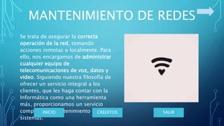 MANTENIMIENTO DE REDES
Se trata de asegurar la correcta
operación de la red, tomando
acciones remotas o localmente. Para
ello, nos encargamos de administrar
cualquier equipo de
telecomunicaciones de voz, datos y
video. Siguiendo nuestra filosofía de
ofrecer un servicio integral a los
clientes, que les haga contar con la
Informática como una herramienta
más, proporcionamos un servicio
completo de mantenimiento de sus
sistemas.
SALIRCREDITOSINICIO
 