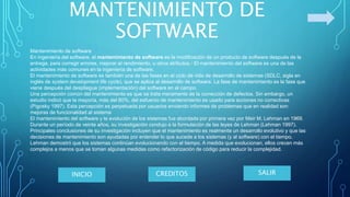 MANTENIMIENTO DE
SOFTWARE
Mantenimiento de software
En ingeniería del software, el mantenimiento de software es la modificación de un producto de software después de la
entrega, para corregir errores, mejorar el rendimiento, u otros atributos.1​ El mantenimiento del software es una de las
actividades más comunes en la ingeniería de software.
El mantenimiento de software es también una de las fases en el ciclo de vida de desarrollo de sistemas (SDLC, sigla en
inglés de system development life cycle), que se aplica al desarrollo de software. La fase de mantenimiento es la fase que
viene después del despliegue (implementación) del software en el campo.
Una percepción común del mantenimiento es que se trata meramente de la corrección de defectos. Sin embargo, un
estudio indicó que la mayoría, más del 80%, del esfuerzo de mantenimiento es usado para acciones no correctivas
(Pigosky 1997). Esta percepción es perpetuada por usuarios enviando informes de problemas que en realidad son
mejoras de funcionalidad al sistema
El mantenimiento del software y la evolución de los sistemas fue abordada por primera vez por Meir M. Lehman en 1969.
Durante un período de veinte años, su investigación condujo a la formulación de las leyes de Lehman (Lehman 1997).
Principales conclusiones de su investigación incluyen que el mantenimiento es realmente un desarrollo evolutivo y que las
decisiones de mantenimiento son ayudadas por entender lo que sucede a los sistemas (y al software) con el tiempo.
Lehman demostró que los sistemas continúan evolucionando con el tiempo. A medida que evolucionan, ellos crecen más
complejos a menos que se toman algunas medidas como refactorización de código para reducir la complejidad.
SALIRCREDITOSINICIO
 