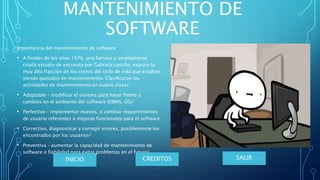 Importancia del mantenimiento de software
• A finales de los años 1970, una famosa y ampliamente
citada estudio de encuesta por Gabriela castillo, expuso la
muy alta fracción de los costos del ciclo de vida que estaban
siendo gastados en mantenimiento. Clasificaron las
actividades de mantenimiento en cuatro clases:
• Adaptable – modificar el sistema para hacer frente a
cambios en el ambiente del software (DBMS, OS)2
• Perfectivo – implementar nuevos, o cambiar requerimientos
de usuario referentes a mejoras funcionales para el software
• Correctivo, diagnosticar y corregir errores, posiblemente los
encontrados por los usuarios2
• Preventiva – aumentar la capacidad de mantenimiento de
software o fiabilidad para evitar problemas en el futuro2
MANTENIMIENTO DE
SOFTWARE
SALIRCREDITOSINICIO
 