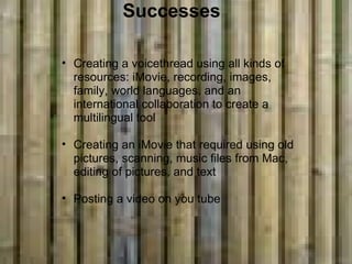       Successes Creating a voicethread using all kinds of resources: iMovie, recording, images, family, world languages, and an international collaboration to create a multilingual tool   Creating an iMovie that required using old pictures, scanning, music files from Mac, editing of pictures, and text    Posting a video on you tube  
