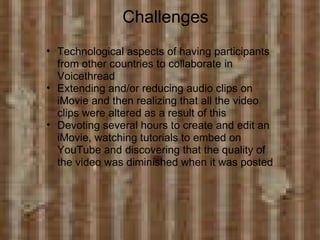                Challenges Technological aspects of having participants from other countries to collaborate in Voicethread   Extending and/or reducing audio clips on iMovie and then realizing that all the video clips were altered as a result of this Devoting several hours to create and edit an iMovie, watching tutorials to embed on YouTube and discovering that the quality of the video was diminished when it was posted 