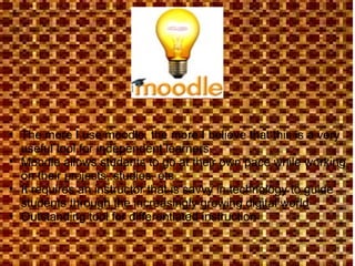 The more I use moodle, the more I believe that this is a very useful tool for independent learners Moodle allows students to go at their own pace while working on their projects, studies, etc. It requires an instructor that is savvy in technology to guide students through the increasingly growing digital world Outstanding tool for differentiated instruction 