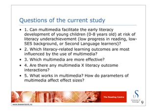 The Reading Centre
www.lesesenteret.no
Questions of the current study
• 1. Can multimedia facilitate the early literacy
development of young children (0-8 years old) at risk of
literacy underachievement (low progress in reading, low-
SES background, or Second Language learners)?
• 2. Which literacy-related learning outcomes are most
influenced by the use of multimedia?
• 3. Which multimedia are more effective?
• 4. Are there any multimedia X literacy outcome
interactions?
• 5. What works in multimedia? How do parameters of
multimedia affect effect sizes?
9
 