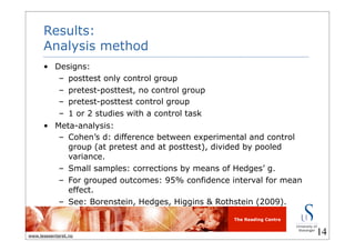 The Reading Centre
www.lesesenteret.no
Results:
Analysis method
• Designs:
– posttest only control group
– pretest-posttest, no control group
– pretest-posttest control group
– 1 or 2 studies with a control task
• Meta-analysis:
– Cohen’s d: difference between experimental and control
group (at pretest and at posttest), divided by pooled
variance.
– Small samples: corrections by means of Hedges’ g.
– For grouped outcomes: 95% confidence interval for mean
effect.
– See: Borenstein, Hedges, Higgins & Rothstein (2009).
14
 