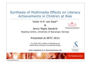 The Reading Centre
www.lesesenteret.no
Synthesis of Multimedia Effects on Literacy
Achievements in Children at Risk
Victor H.P. van Daal*
&
Jenny Miglis Sandvik
Reading Centre, University of Stavanger, Norway
Presented at EETC 2012
*In 2010-2011 Fellow-in-Residence at
Netherlands Institute of Advanced Study
victor.v.daal@uis.no & jenny@sandviks.com
1
 