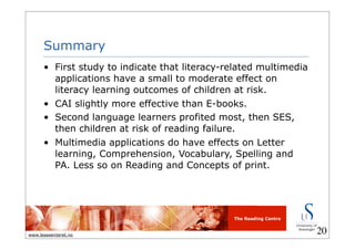 The Reading Centre
www.lesesenteret.no
Summary
• First study to indicate that literacy-related multimedia
applications have a small to moderate effect on
literacy learning outcomes of children at risk.
• CAI slightly more effective than E-books.
• Second language learners profited most, then SES,
then children at risk of reading failure.
• Multimedia applications do have effects on Letter
learning, Comprehension, Vocabulary, Spelling and
PA. Less so on Reading and Concepts of print.
20
 