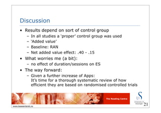The Reading Centre
www.lesesenteret.no
Discussion
• Results depend on sort of control group
– In all studies a ‘proper’ control group was used
– ‘Added value’
– Baseline: RAN
– Net added value effect: .40 - .15
• What worries me (a bit):
– no effect of duration/sessions on ES
• The way forward:
– Given a further increase of Apps:
It’s time for a thorough systematic review of how
efficient they are based on randomised controlled trials
21
 
