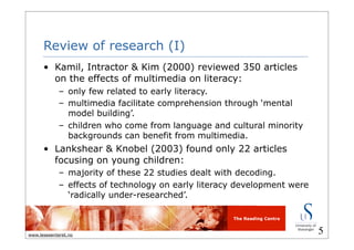 The Reading Centre
www.lesesenteret.no
Review of research (I)
• Kamil, Intractor & Kim (2000) reviewed 350 articles
on the effects of multimedia on literacy:
– only few related to early literacy.
– multimedia facilitate comprehension through ‘mental
model building’.
– children who come from language and cultural minority
backgrounds can benefit from multimedia.
• Lankshear & Knobel (2003) found only 22 articles
focusing on young children:
– majority of these 22 studies dealt with decoding.
– effects of technology on early literacy development were
‘radically under-researched’.
5
 