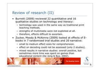 The Reading Centre
www.lesesenteret.no
Review of research (II)
• Burnett (2009) reviewed 22 quantitative and 16
qualitative studies on technology and literacy:
– technology was used in the same way as traditional print
teaching methods.
– strengths of multimedia were not exploited at all.
– therefore, effects difficult to ascertain.
• Zucker, Moody & McKenna (2009) looked at effects of E-
books in 7 randomised trial studies and 20 narrative:
– small to medium effect sizes for comprehension.
– effect on decoding could not be assessed (only 2 studies).
– mixed results in narrative studies: overall positive, but
sometimes more time was spent on games than
educational content (De Jong & Bus, 2002).
6
 