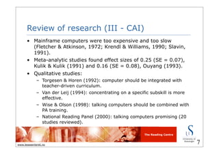 The Reading Centre
www.lesesenteret.no
Review of research (III - CAI)
• Mainframe computers were too expensive and too slow
(Fletcher & Atkinson, 1972; Krendl & Williams, 1990; Slavin,
1991).
• Meta-analytic studies found effect sizes of 0.25 (SE = 0.07),
Kulik & Kulik (1991) and 0.16 (SE = 0.08), Ouyang (1993).
• Qualitative studies:
– Torgesen & Horen (1992): computer should be integrated with
teacher-driven curriculum.
– Van der Leij (1994): concentrating on a specific subskill is more
effective.
– Wise & Olson (1998): talking computers should be combined with
PA training.
– National Reading Panel (2000): talking computers promising (20
studies reviewed).
7
 