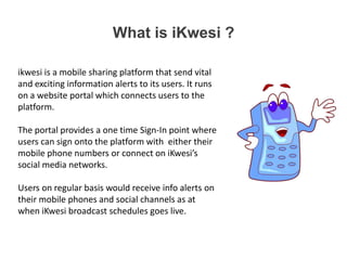 What is iKwesi ?
ikwesi is a mobile sharing platform that send vital
and exciting information alerts to its users. It runs
on a website portal which connects users to the
platform.
The portal provides a one time Sign-In point where
users can sign onto the platform with either their
mobile phone numbers or connect on iKwesi’s
social media networks.
Users on regular basis would receive info alerts on
their mobile phones and social channels as at
when iKwesi broadcast schedules goes live.

 