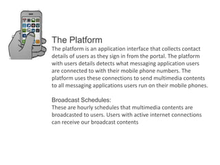 The Platform
The platform is an application interface that collects contact
details of users as they sign in from the portal. The platform
with users details detects what messaging application users
are connected to with their mobile phone numbers. The
platform uses these connections to send multimedia contents
to all messaging applications users run on their mobile phones.
Broadcast Schedules:
These are hourly schedules that multimedia contents are
broadcasted to users. Users with active internet connections
can receive our broadcast contents

 