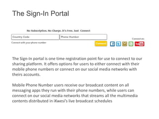 The Sign-In Portal

The Sign-In portal is one time registration point for use to connect to our
sharing platform. It offers options for users to either connect with their
mobile phone numbers or connect on our social media networks with
theirs accounts.
Mobile Phone Number users receive our broadcast content on all
messaging apps they run with their phone numbers, while users can
connect on our social media networks that streams all the multimedia
contents distributed in iKwesi’s live broadcast schedules

 