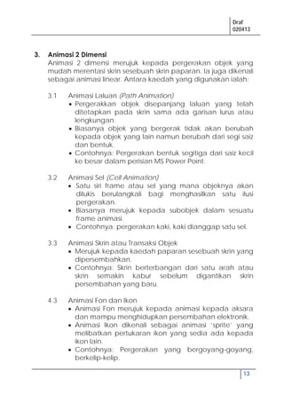 Draf
020413
13
3. Animasi 2 Dimensi
Animasi 2 dimensi merujuk kepada pergerakan objek yang
mudah merentasi skrin sesebuah skrin paparan. Ia juga dikenali
sebagai animasi linear. Antara kaedah yang digunakan ialah:
3.1 Animasi Laluan (Path Animation)
Pergerakkan objek disepanjang laluan yang telah
ditetapkan pada skrin sama ada garisan lurus atau
lengkungan.
Biasanya objek yang bergerak tidak akan berubah
kepada objek yang lain namun berubah dari segi saiz
dan bentuk.
Contohnya: Pergerakan bentuk segitiga dari saiz kecil
ke besar dalam perisian MS Power Point.
3.2 Animasi Sel (Cell Animation)
Satu siri frame atau sel yang mana objeknya akan
dilukis berulangkali bagi menghasilkan satu ilusi
pergerakan.
Biasanya merujuk kepada subobjek dalam sesuatu
frame animasi.
Contohnya: pergerakan kaki, kaki dianggap satu sel.
3.3 Animasi Skrin atau Transaksi Objek
Merujuk kepada kaedah paparan sesebuah skrin yang
dipersembahkan.
Contohnya: Skrin berterbangan dari satu arah atau
skrin semakin kabur sebelum digantikan skrin
persembahan yang baru.
4.3 Animasi Fon dan Ikon
Animasi Fon merujuk kepada animasi kepada aksara
dan mampu menghidupkan persembahan elektronik.
Animasi Ikon dikenali sebagai animasi ’sprite’ yang
melibatkan pertukaran ikon yang sedia ada kepada
ikon lain.
Contohnya: Pergerakan yang bergoyang-goyang,
berkelip-kelip.
 