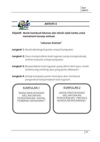 Draf
020413
24
AKTIVITI 5
Objektif: Murid membuat lakonan dan teknik selak kertas untuk
memahami konsep animasi.
“Lakonan Animasi”
Langkah 1: Murid dibahagi kepada empat kumpulan.
Langkah 2: Guru menyerahkan kad tugasan yang mengandungi
arahan kepada setiap kumpulan.
Langkah 3: Berpandukan kad tugasan yang diberi oleh guru, murid
berbincang tentang apa yang perlu dilakukan.
Langkah 4: Setiap kumpulan perlu mencipta dan membuat
pergerakan berpandukan kad tugasan.
KKUMPULAN 1
ANDA DIKEHENDAKI
MELAKONKAN
PERGERAKAN “KAPAL
TERBANG MENDARAT”
KKUMPULAN 22
ANDA DIKEHENDAKI
MELAKONKAN
PERGERAKAN “PROSES
BUNGA BERKEMBANG”
 