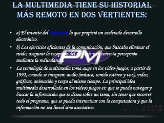 La multimedia tiene su historial más remoto en dos vertientes:a) El invento del transistor lo que propició un acelerado desarrollo electrónico.b) Los ejercicios eficientes de la comunicación, que buscaba eliminar el ruido, asegurar la recepción del mensaje y su correcta percepción mediante la redundancia.La tecnología de multimedia toma auge en los video-juegos, a partir de 1992, cuando se integran: audio (música, sonido estéreo y voz), video, gráficas, animación y texto al mismo tiempo. La principal idea multimedia desarrollada en los videos juegos es: que se pueda navegar y buscar la información que se desea sobre un tema, sin tener que recorrer todo el programa, que se pueda interactuar con la computadora y que la información no sea lineal sino asociativa. 