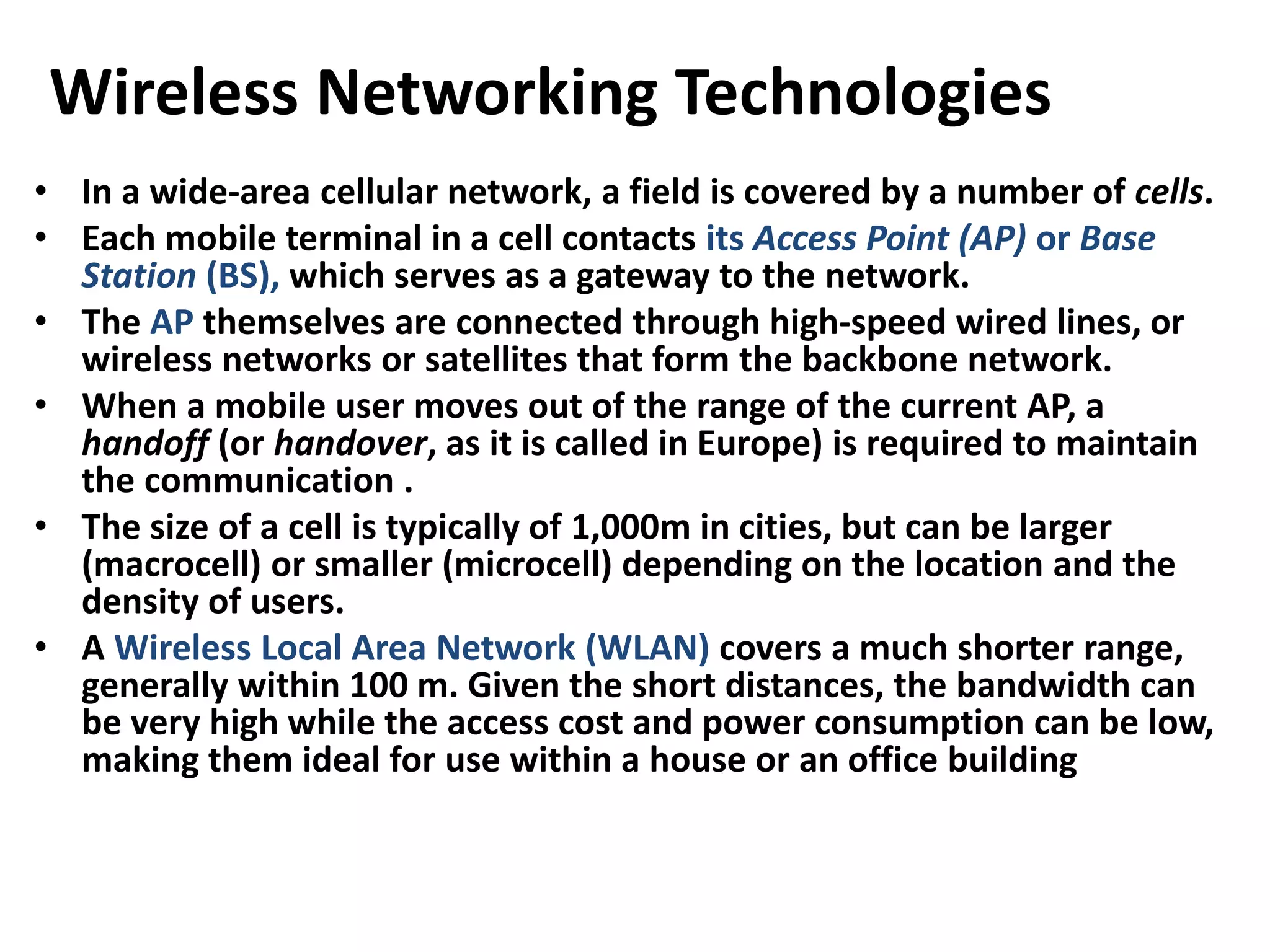 Wireless Networking Technologies
• In a wide-area cellular network, a field is covered by a number of cells.
• Each mobile terminal in a cell contacts its Access Point (AP) or Base
Station (BS), which serves as a gateway to the network.
• The AP themselves are connected through high-speed wired lines, or
wireless networks or satellites that form the backbone network.
• When a mobile user moves out of the range of the current AP, a
handoff (or handover, as it is called in Europe) is required to maintain
the communication .
• The size of a cell is typically of 1,000m in cities, but can be larger
(macrocell) or smaller (microcell) depending on the location and the
density of users.
• A Wireless Local Area Network (WLAN) covers a much shorter range,
generally within 100 m. Given the short distances, the bandwidth can
be very high while the access cost and power consumption can be low,
making them ideal for use within a house or an office building
 