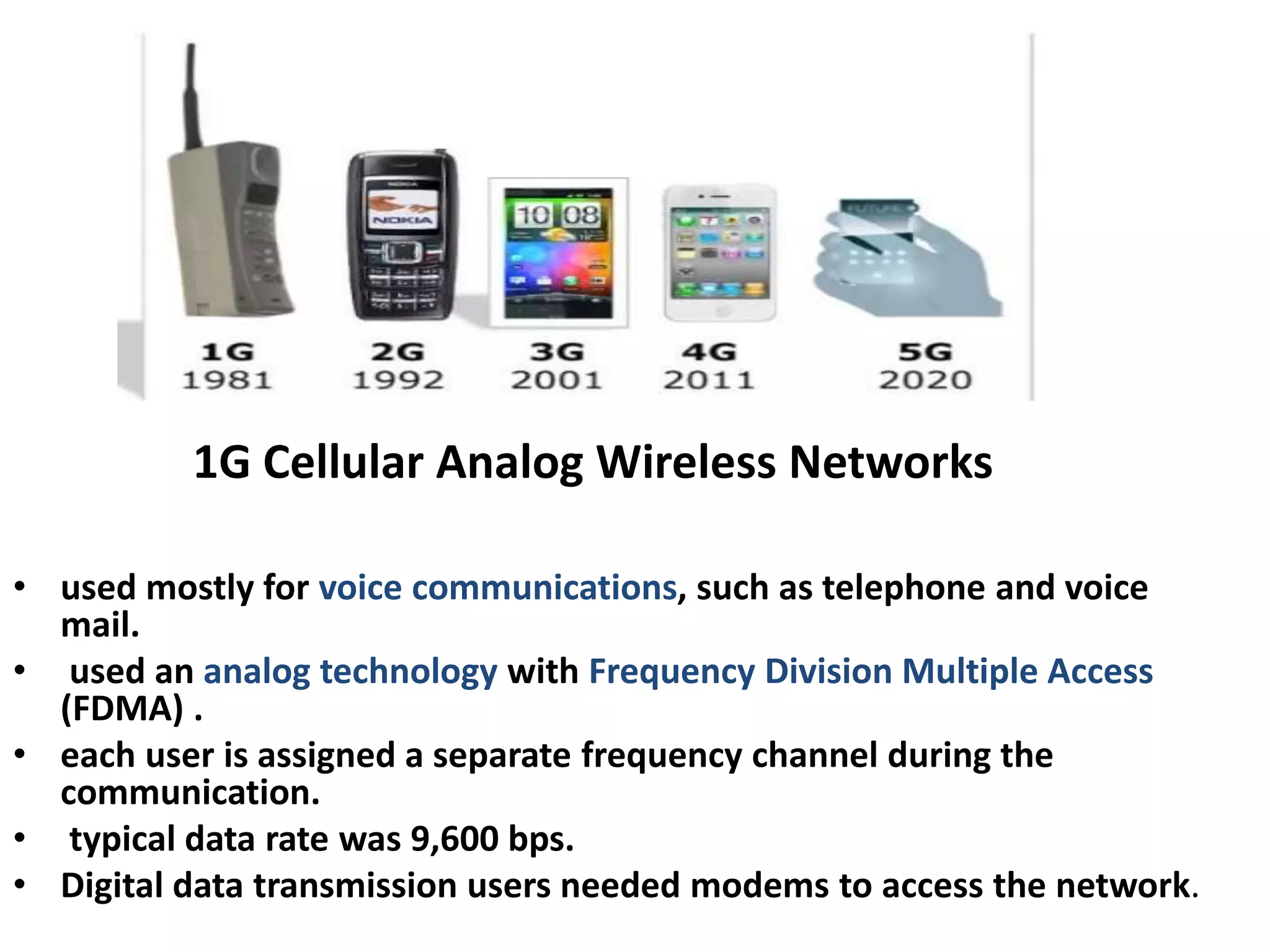 1G Cellular Analog Wireless Networks
• used mostly for voice communications, such as telephone and voice
mail.
• used an analog technology with Frequency Division Multiple Access
(FDMA) .
• each user is assigned a separate frequency channel during the
communication.
• typical data rate was 9,600 bps.
• Digital data transmission users needed modems to access the network.
 