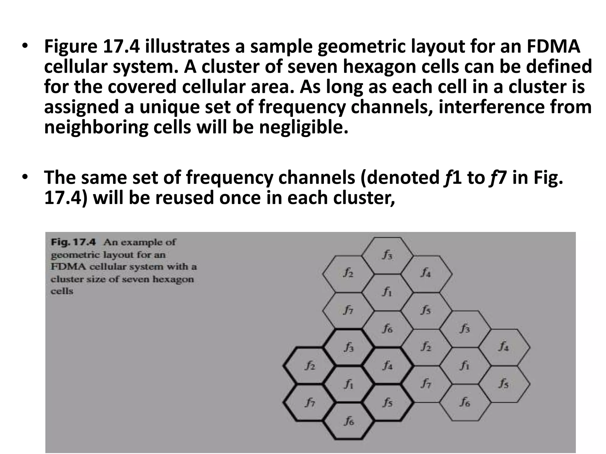 • Figure 17.4 illustrates a sample geometric layout for an FDMA
cellular system. A cluster of seven hexagon cells can be defined
for the covered cellular area. As long as each cell in a cluster is
assigned a unique set of frequency channels, interference from
neighboring cells will be negligible.
• The same set of frequency channels (denoted f1 to f7 in Fig.
17.4) will be reused once in each cluster,
 