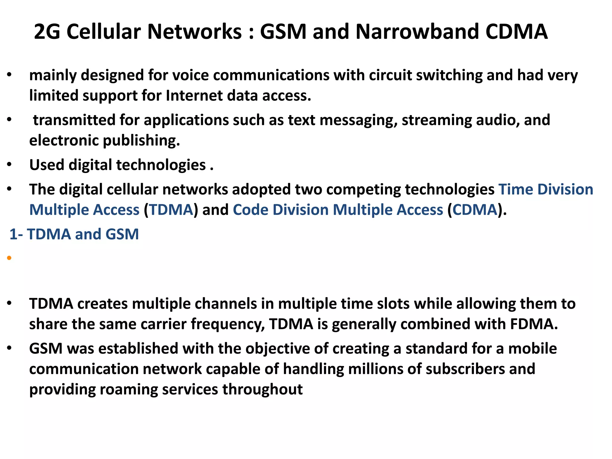 2G Cellular Networks : GSM and Narrowband CDMA
• mainly designed for voice communications with circuit switching and had very
limited support for Internet data access.
• transmitted for applications such as text messaging, streaming audio, and
electronic publishing.
• Used digital technologies .
• The digital cellular networks adopted two competing technologies Time Division
Multiple Access (TDMA) and Code Division Multiple Access (CDMA).
1- TDMA and GSM
• The Global System for Mobile communications (GSM) which was based on
TDMA, is the most widely used worldwide.
• TDMA creates multiple channels in multiple time slots while allowing them to
share the same carrier frequency, TDMA is generally combined with FDMA.
• GSM was established with the objective of creating a standard for a mobile
communication network capable of handling millions of subscribers and
providing roaming services throughout
 