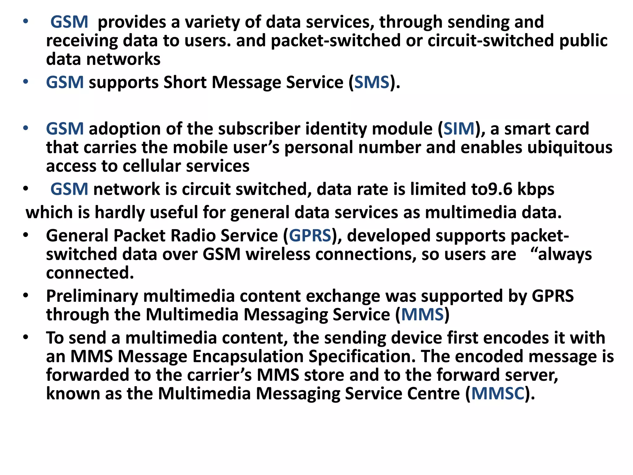 • GSM provides a variety of data services, through sending and
receiving data to users. and packet-switched or circuit-switched public
data networks
• GSM supports Short Message Service (SMS).
• GSM adoption of the subscriber identity module (SIM), a smart card
that carries the mobile user’s personal number and enables ubiquitous
access to cellular services
• GSM network is circuit switched, data rate is limited to9.6 kbps
which is hardly useful for general data services as multimedia data.
• General Packet Radio Service (GPRS), developed supports packet-
switched data over GSM wireless connections, so users are “always
connected.
• Preliminary multimedia content exchange was supported by GPRS
through the Multimedia Messaging Service (MMS)
• To send a multimedia content, the sending device first encodes it with
an MMS Message Encapsulation Specification. The encoded message is
forwarded to the carrier’s MMS store and to the forward server,
known as the Multimedia Messaging Service Centre (MMSC).
 