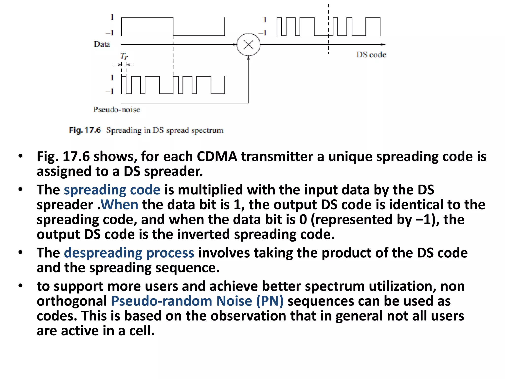 • Fig. 17.6 shows, for each CDMA transmitter a unique spreading code is
assigned to a DS spreader.
• The spreading code is multiplied with the input data by the DS
spreader .When the data bit is 1, the output DS code is identical to the
spreading code, and when the data bit is 0 (represented by −1), the
output DS code is the inverted spreading code.
• The despreading process involves taking the product of the DS code
and the spreading sequence.
• to support more users and achieve better spectrum utilization, non
orthogonal Pseudo-random Noise (PN) sequences can be used as
codes. This is based on the observation that in general not all users
are active in a cell.
 