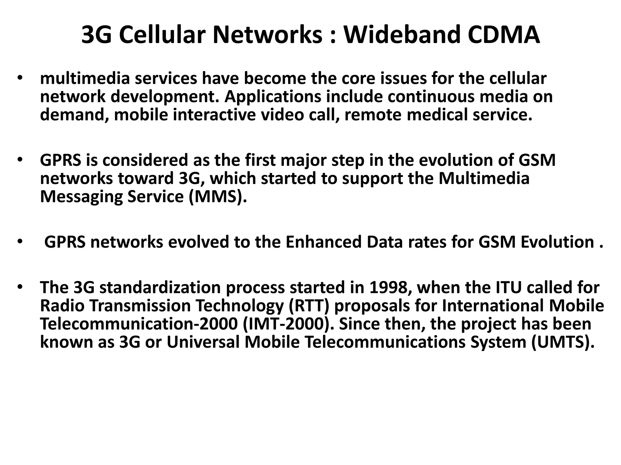 3G Cellular Networks : Wideband CDMA
• multimedia services have become the core issues for the cellular
network development. Applications include continuous media on
demand, mobile interactive video call, remote medical service.
• GPRS is considered as the first major step in the evolution of GSM
networks toward 3G, which started to support the Multimedia
Messaging Service (MMS).
• GPRS networks evolved to the Enhanced Data rates for GSM Evolution .
• The 3G standardization process started in 1998, when the ITU called for
Radio Transmission Technology (RTT) proposals for International Mobile
Telecommunication-2000 (IMT-2000). Since then, the project has been
known as 3G or Universal Mobile Telecommunications System (UMTS).
 