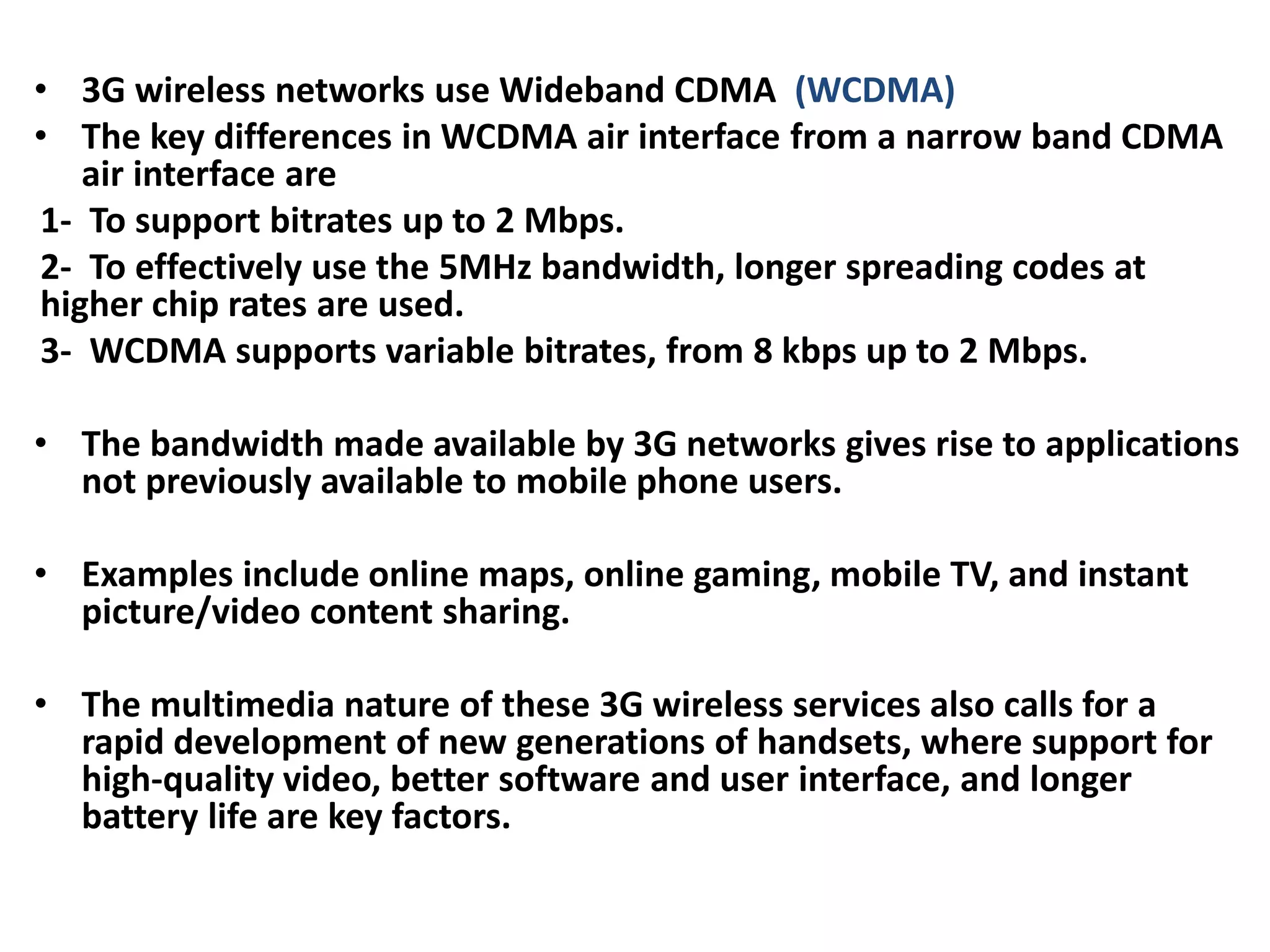 • 3G wireless networks use Wideband CDMA (WCDMA)
• The key differences in WCDMA air interface from a narrow band CDMA
air interface are
1- To support bitrates up to 2 Mbps.
2- To effectively use the 5MHz bandwidth, longer spreading codes at
higher chip rates are used.
3- WCDMA supports variable bitrates, from 8 kbps up to 2 Mbps.
• The bandwidth made available by 3G networks gives rise to applications
not previously available to mobile phone users.
• Examples include online maps, online gaming, mobile TV, and instant
picture/video content sharing.
• The multimedia nature of these 3G wireless services also calls for a
rapid development of new generations of handsets, where support for
high-quality video, better software and user interface, and longer
battery life are key factors.
 