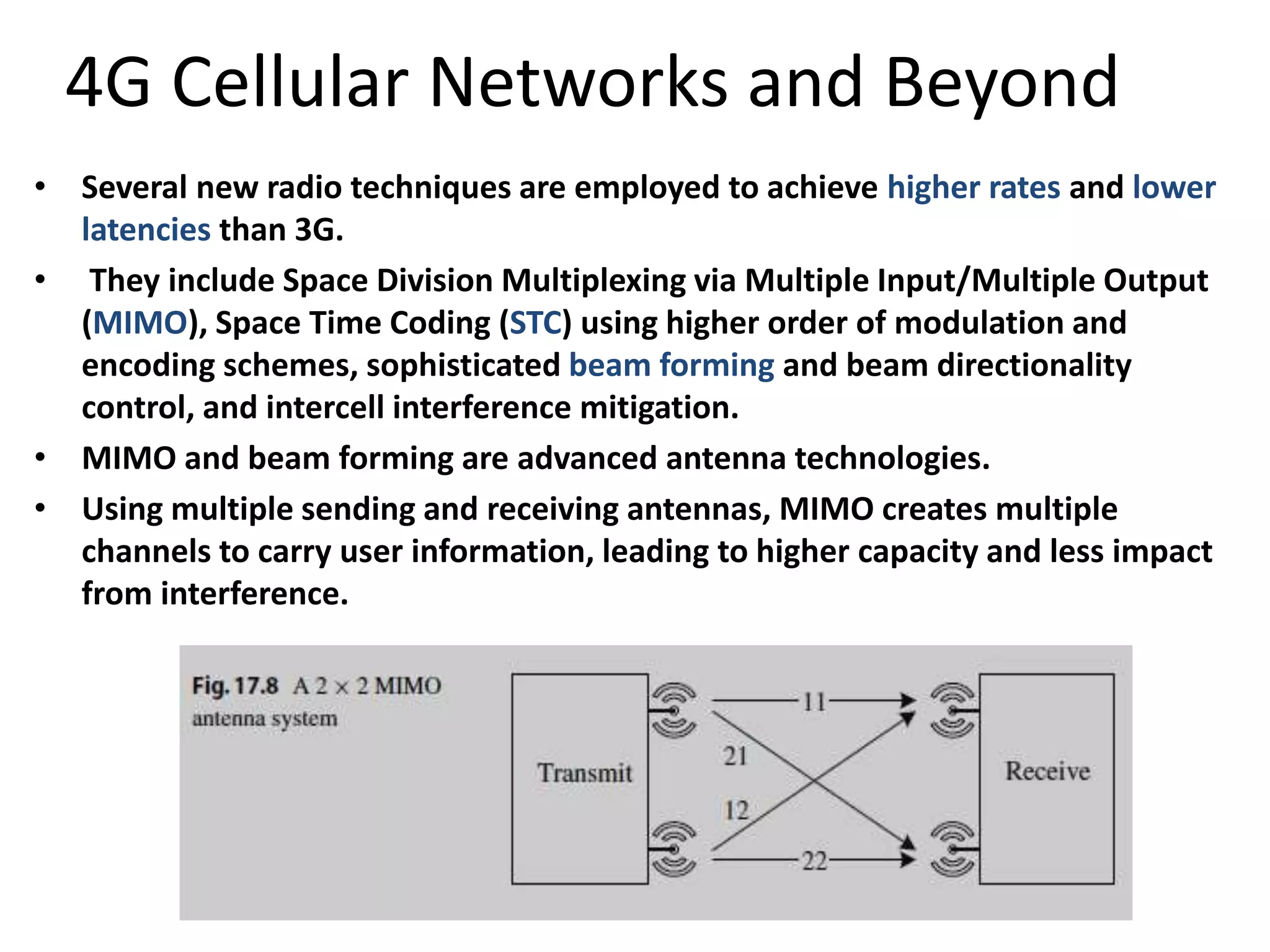 4G Cellular Networks and Beyond
• Several new radio techniques are employed to achieve higher rates and lower
latencies than 3G.
• They include Space Division Multiplexing via Multiple Input/Multiple Output
(MIMO), Space Time Coding (STC) using higher order of modulation and
encoding schemes, sophisticated beam forming and beam directionality
control, and intercell interference mitigation.
• MIMO and beam forming are advanced antenna technologies.
• Using multiple sending and receiving antennas, MIMO creates multiple
channels to carry user information, leading to higher capacity and less impact
from interference.
 