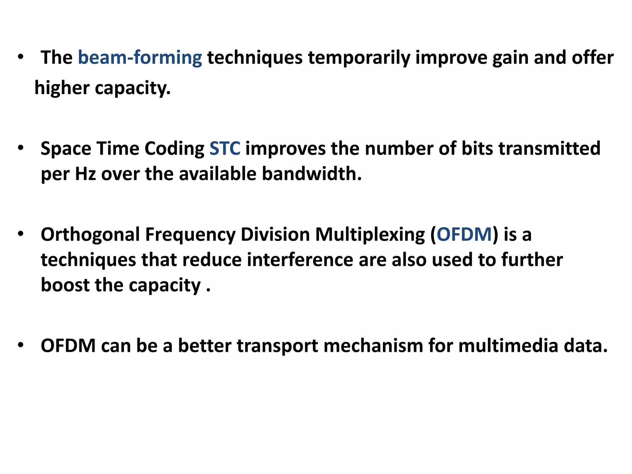 • The beam-forming techniques temporarily improve gain and offer
higher capacity.
• Space Time Coding STC improves the number of bits transmitted
per Hz over the available bandwidth.
• Orthogonal Frequency Division Multiplexing (OFDM) is a
techniques that reduce interference are also used to further
boost the capacity .
• OFDM can be a better transport mechanism for multimedia data.
 