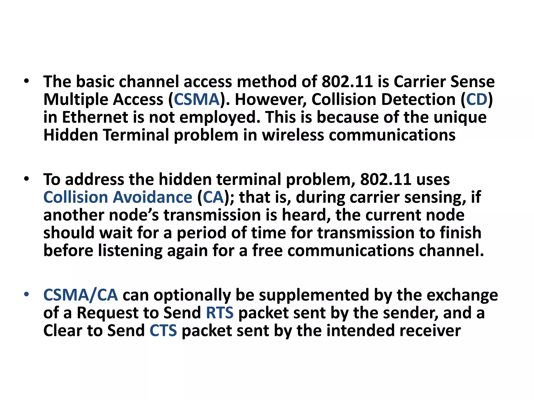 • The basic channel access method of 802.11 is Carrier Sense
Multiple Access (CSMA). However, Collision Detection (CD)
in Ethernet is not employed. This is because of the unique
Hidden Terminal problem in wireless communications
• To address the hidden terminal problem, 802.11 uses
Collision Avoidance (CA); that is, during carrier sensing, if
another node’s transmission is heard, the current node
should wait for a period of time for transmission to finish
before listening again for a free communications channel.
• CSMA/CA can optionally be supplemented by the exchange
of a Request to Send RTS packet sent by the sender, and a
Clear to Send CTS packet sent by the intended receiver
 