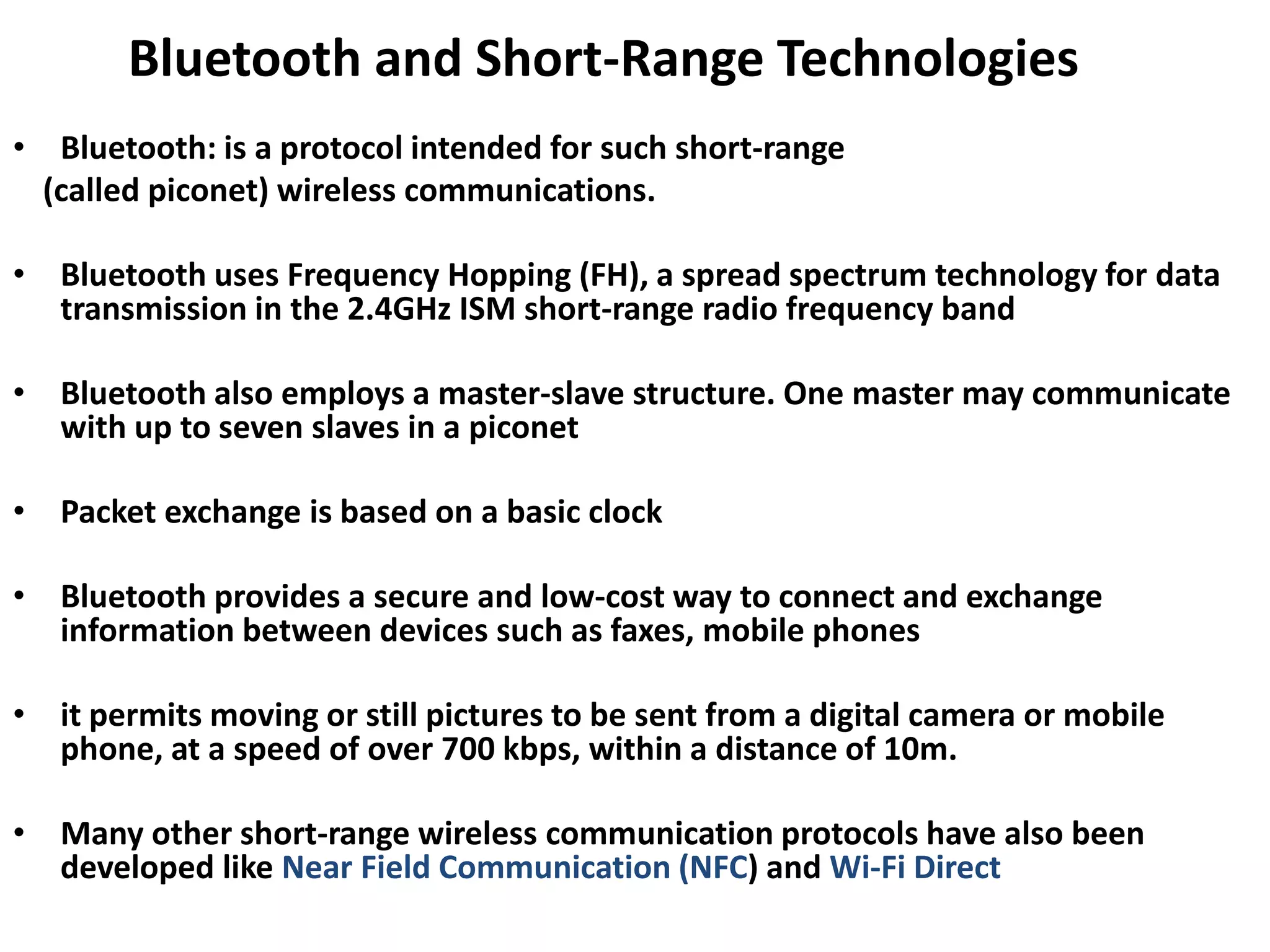 Bluetooth and Short-Range Technologies
• Bluetooth: is a protocol intended for such short-range
(called piconet) wireless communications.
• Bluetooth uses Frequency Hopping (FH), a spread spectrum technology for data
transmission in the 2.4GHz ISM short-range radio frequency band
• Bluetooth also employs a master-slave structure. One master may communicate
with up to seven slaves in a piconet
• Packet exchange is based on a basic clock
• Bluetooth provides a secure and low-cost way to connect and exchange
information between devices such as faxes, mobile phones
• it permits moving or still pictures to be sent from a digital camera or mobile
phone, at a speed of over 700 kbps, within a distance of 10m.
• Many other short-range wireless communication protocols have also been
developed like Near Field Communication (NFC) and Wi-Fi Direct
 