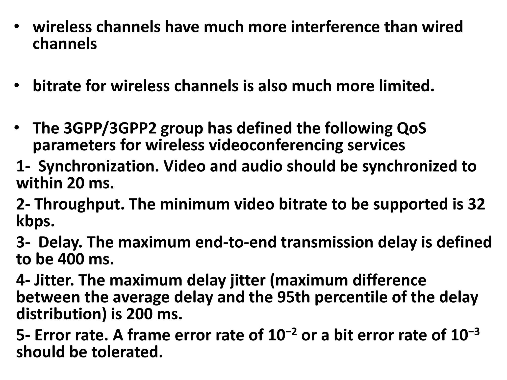 • wireless channels have much more interference than wired
channels
• bitrate for wireless channels is also much more limited.
• The 3GPP/3GPP2 group has defined the following QoS
parameters for wireless videoconferencing services
1- Synchronization. Video and audio should be synchronized to
within 20 ms.
2- Throughput. The minimum video bitrate to be supported is 32
kbps.
3- Delay. The maximum end-to-end transmission delay is defined
to be 400 ms.
4- Jitter. The maximum delay jitter (maximum difference
between the average delay and the 95th percentile of the delay
distribution) is 200 ms.
5- Error rate. A frame error rate of 10−2 or a bit error rate of 10−3
should be tolerated.
 