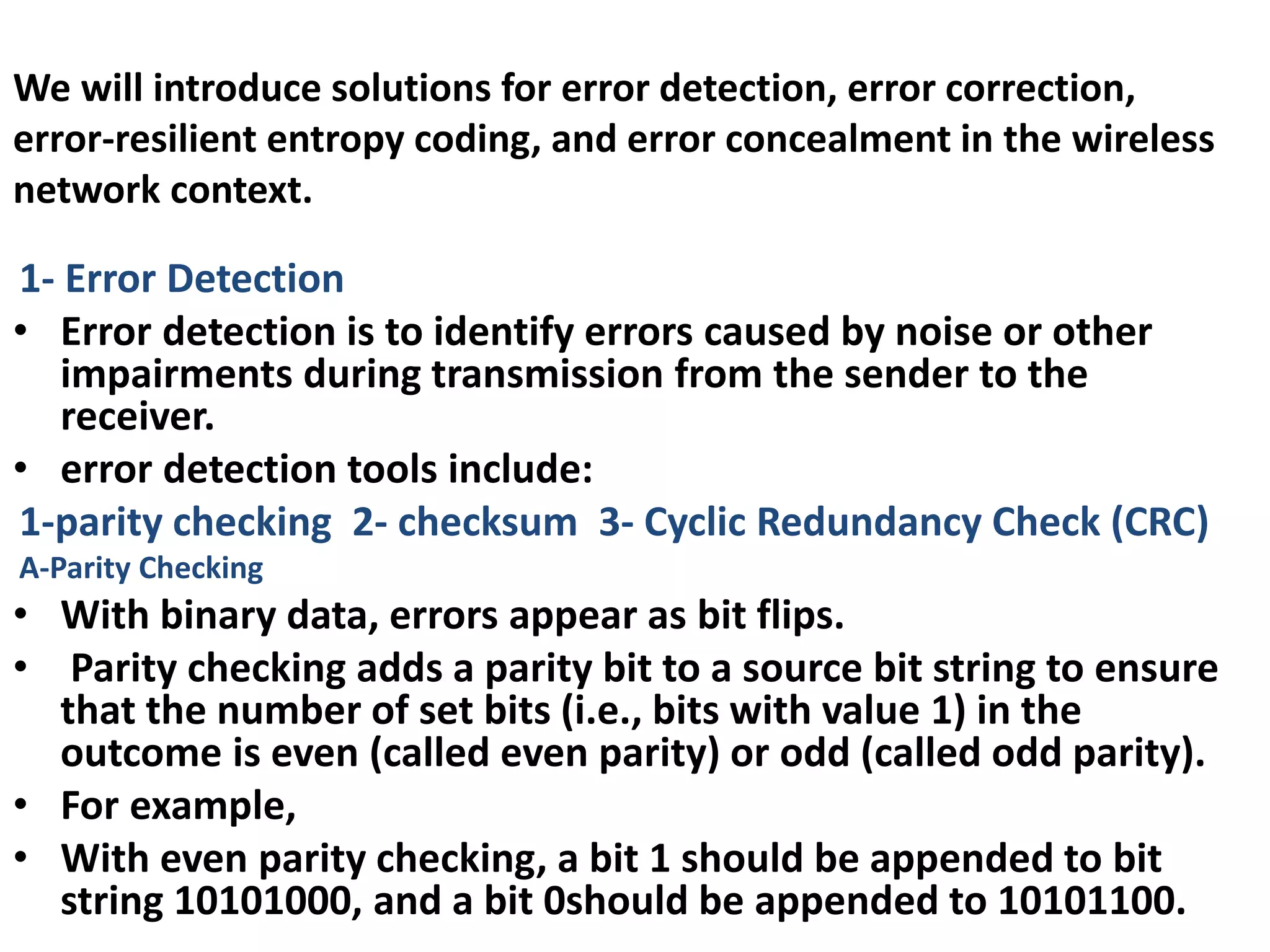 We will introduce solutions for error detection, error correction,
error-resilient entropy coding, and error concealment in the wireless
network context.
1- Error Detection
• Error detection is to identify errors caused by noise or other
impairments during transmission from the sender to the
receiver.
• error detection tools include:
1-parity checking 2- checksum 3- Cyclic Redundancy Check (CRC)
A-Parity Checking
• With binary data, errors appear as bit flips.
• Parity checking adds a parity bit to a source bit string to ensure
that the number of set bits (i.e., bits with value 1) in the
outcome is even (called even parity) or odd (called odd parity).
• For example,
• With even parity checking, a bit 1 should be appended to bit
string 10101000, and a bit 0should be appended to 10101100.
 