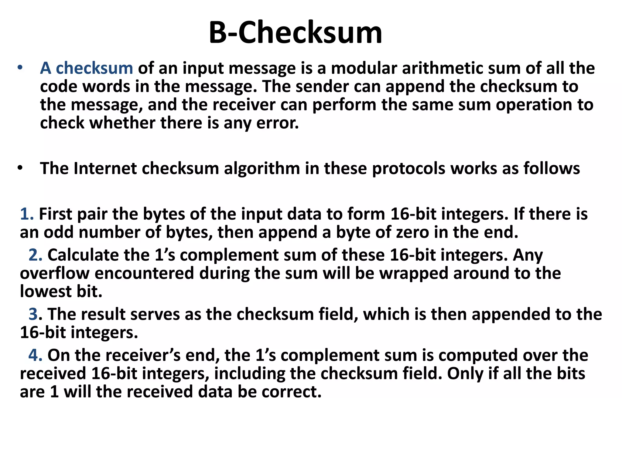 B-Checksum
• A checksum of an input message is a modular arithmetic sum of all the
code words in the message. The sender can append the checksum to
the message, and the receiver can perform the same sum operation to
check whether there is any error.
• The Internet checksum algorithm in these protocols works as follows
1. First pair the bytes of the input data to form 16-bit integers. If there is
an odd number of bytes, then append a byte of zero in the end.
2. Calculate the 1’s complement sum of these 16-bit integers. Any
overflow encountered during the sum will be wrapped around to the
lowest bit.
3. The result serves as the checksum field, which is then appended to the
16-bit integers.
4. On the receiver’s end, the 1’s complement sum is computed over the
received 16-bit integers, including the checksum field. Only if all the bits
are 1 will the received data be correct.
 