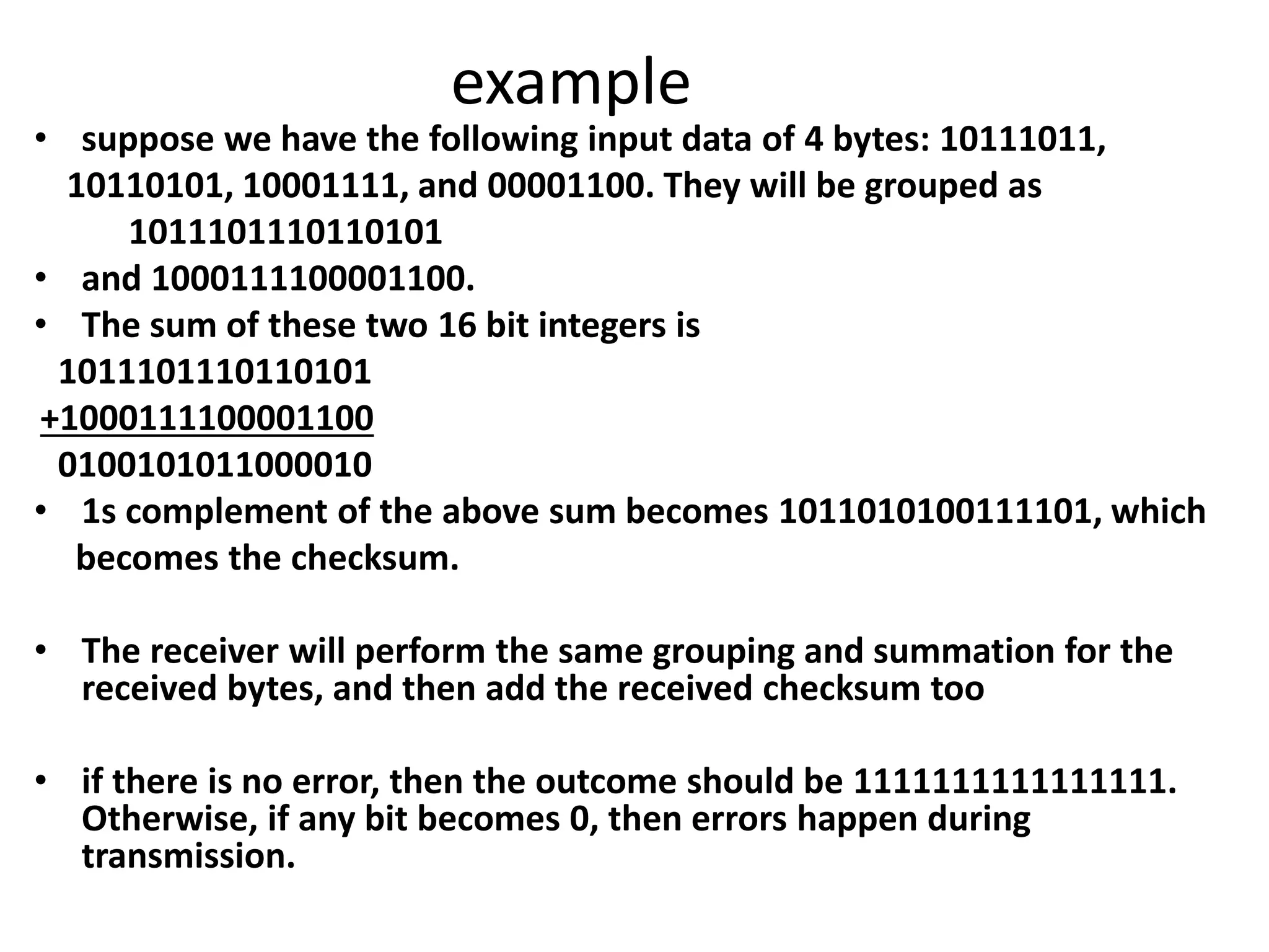 example
• suppose we have the following input data of 4 bytes: 10111011,
10110101, 10001111, and 00001100. They will be grouped as
1011101110110101
• and 1000111100001100.
• The sum of these two 16 bit integers is
1011101110110101
+1000111100001100
0100101011000010
• 1s complement of the above sum becomes 1011010100111101, which
becomes the checksum.
• The receiver will perform the same grouping and summation for the
received bytes, and then add the received checksum too
• if there is no error, then the outcome should be 1111111111111111.
Otherwise, if any bit becomes 0, then errors happen during
transmission.
 