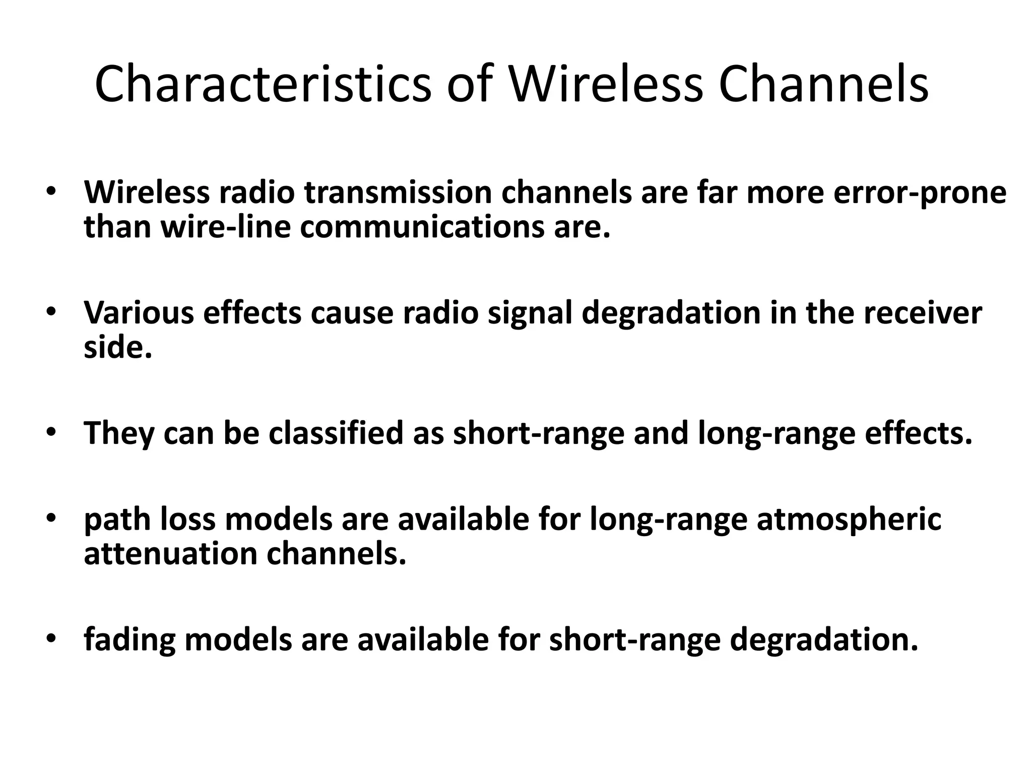 Characteristics of Wireless Channels
• Wireless radio transmission channels are far more error-prone
than wire-line communications are.
• Various effects cause radio signal degradation in the receiver
side.
• They can be classified as short-range and long-range effects.
• path loss models are available for long-range atmospheric
attenuation channels.
• fading models are available for short-range degradation.
 