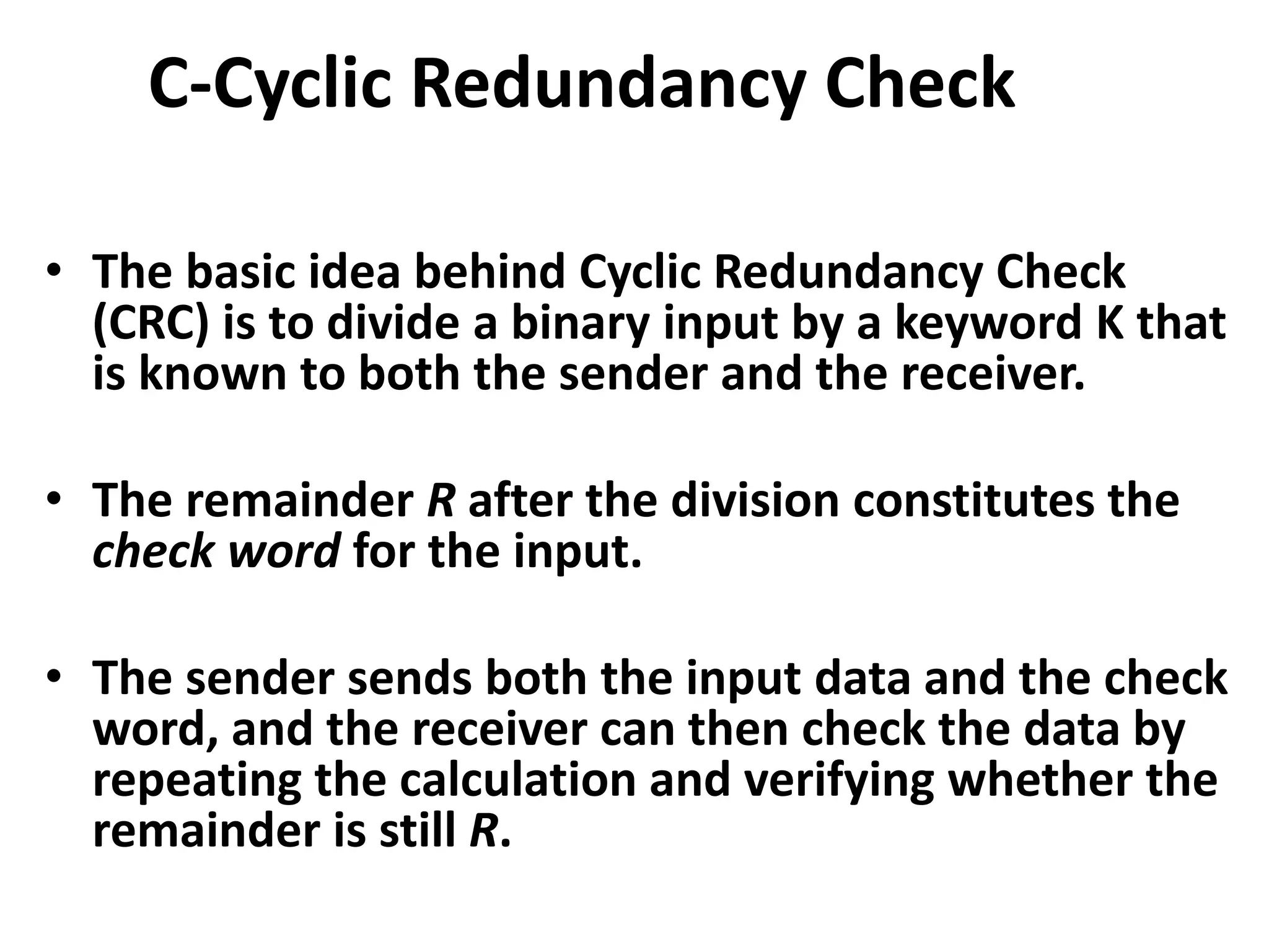 C-Cyclic Redundancy Check
• The basic idea behind Cyclic Redundancy Check
(CRC) is to divide a binary input by a keyword K that
is known to both the sender and the receiver.
• The remainder R after the division constitutes the
check word for the input.
• The sender sends both the input data and the check
word, and the receiver can then check the data by
repeating the calculation and verifying whether the
remainder is still R.
 