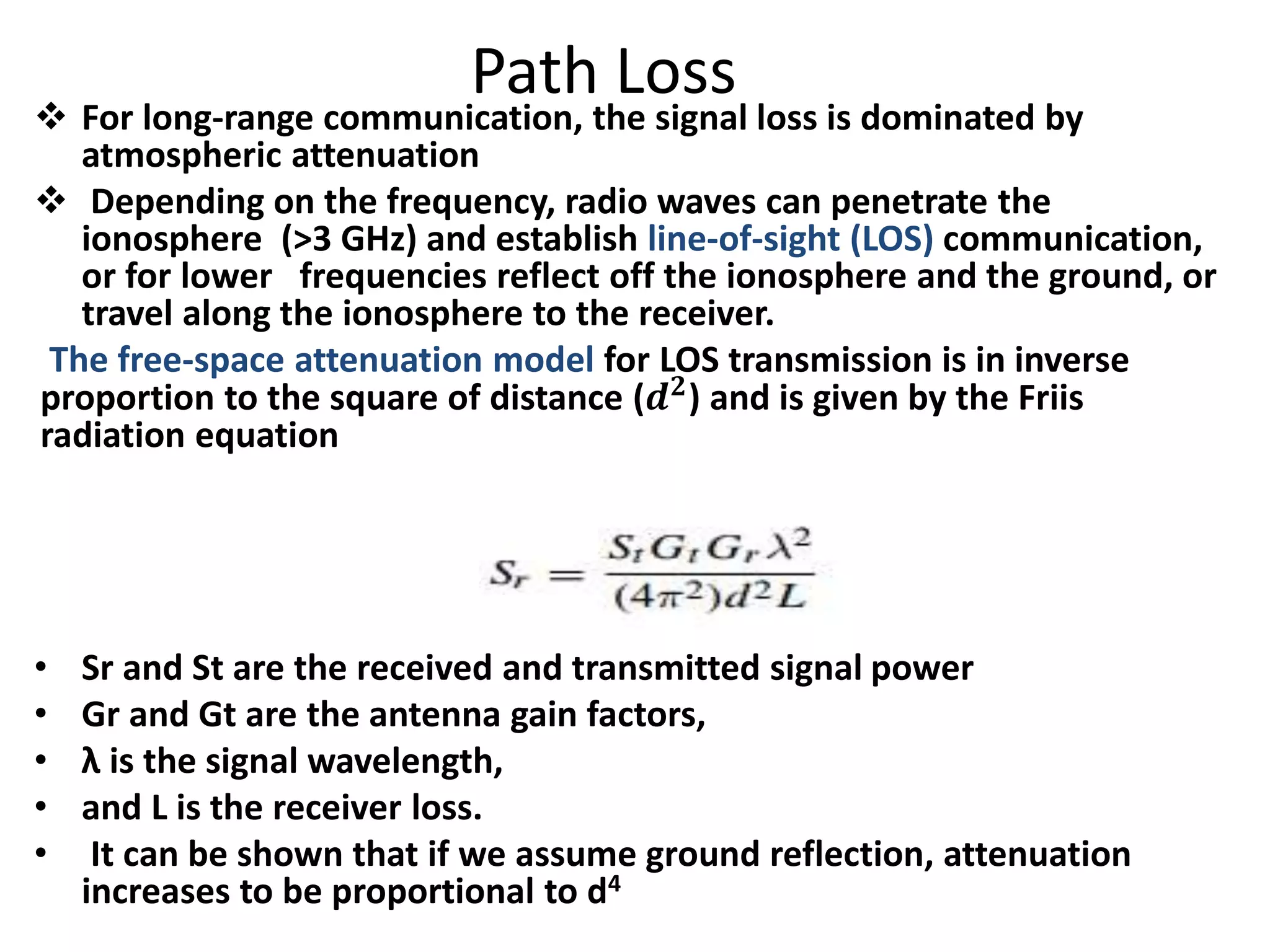 Path Loss
 For long-range communication, the signal loss is dominated by
atmospheric attenuation
 Depending on the frequency, radio waves can penetrate the
ionosphere (>3 GHz) and establish line-of-sight (LOS) communication,
or for lower frequencies reflect off the ionosphere and the ground, or
travel along the ionosphere to the receiver.
The free-space attenuation model for LOS transmission is in inverse
proportion to the square of distance (𝒅 𝟐) and is given by the Friis
radiation equation
• Sr and St are the received and transmitted signal power
• Gr and Gt are the antenna gain factors,
• λ is the signal wavelength,
• and L is the receiver loss.
• It can be shown that if we assume ground reflection, attenuation
increases to be proportional to d4
 