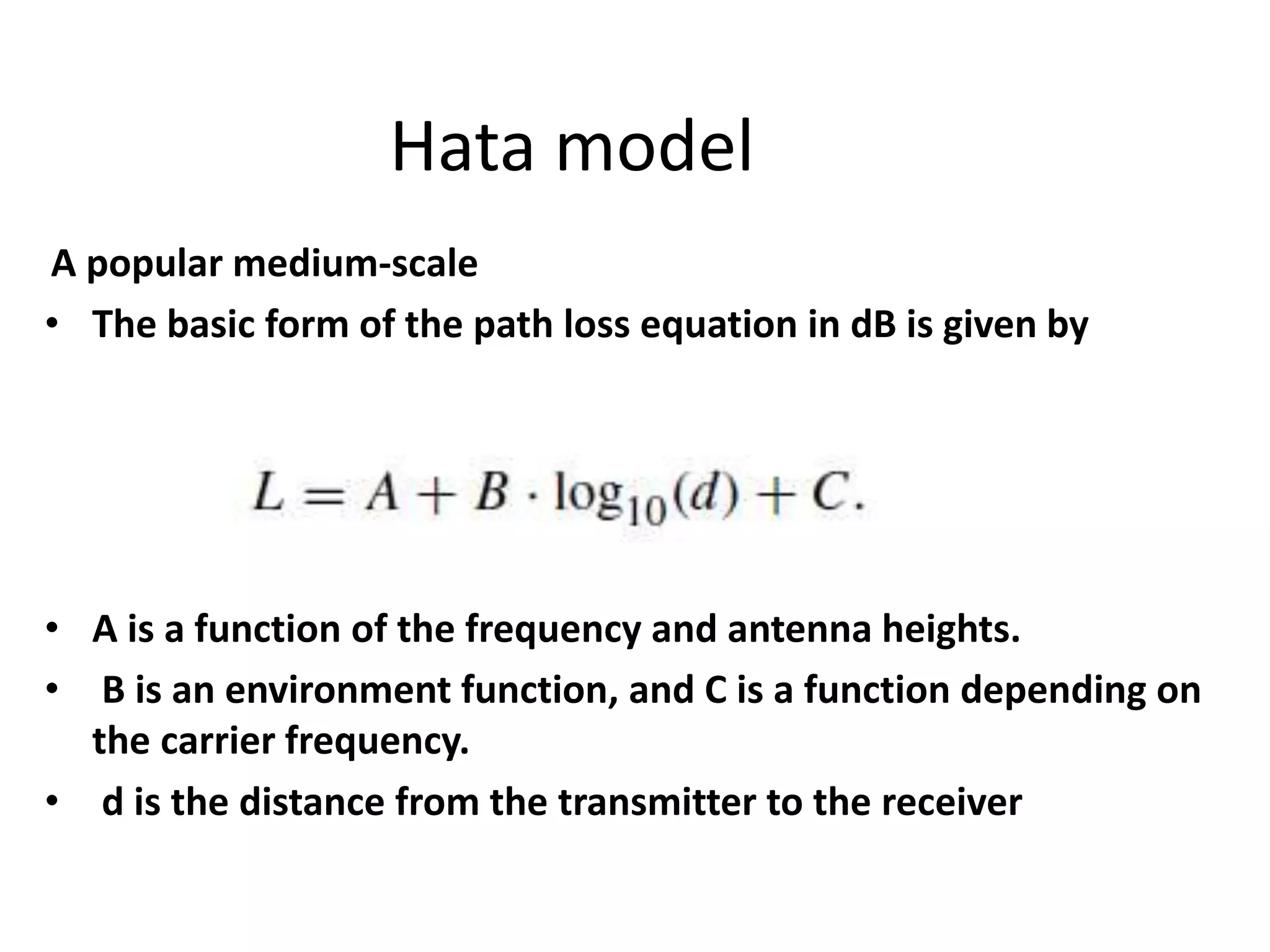 Hata model
A popular medium-scale
• The basic form of the path loss equation in dB is given by
• A is a function of the frequency and antenna heights.
• B is an environment function, and C is a function depending on
the carrier frequency.
• d is the distance from the transmitter to the receiver
 