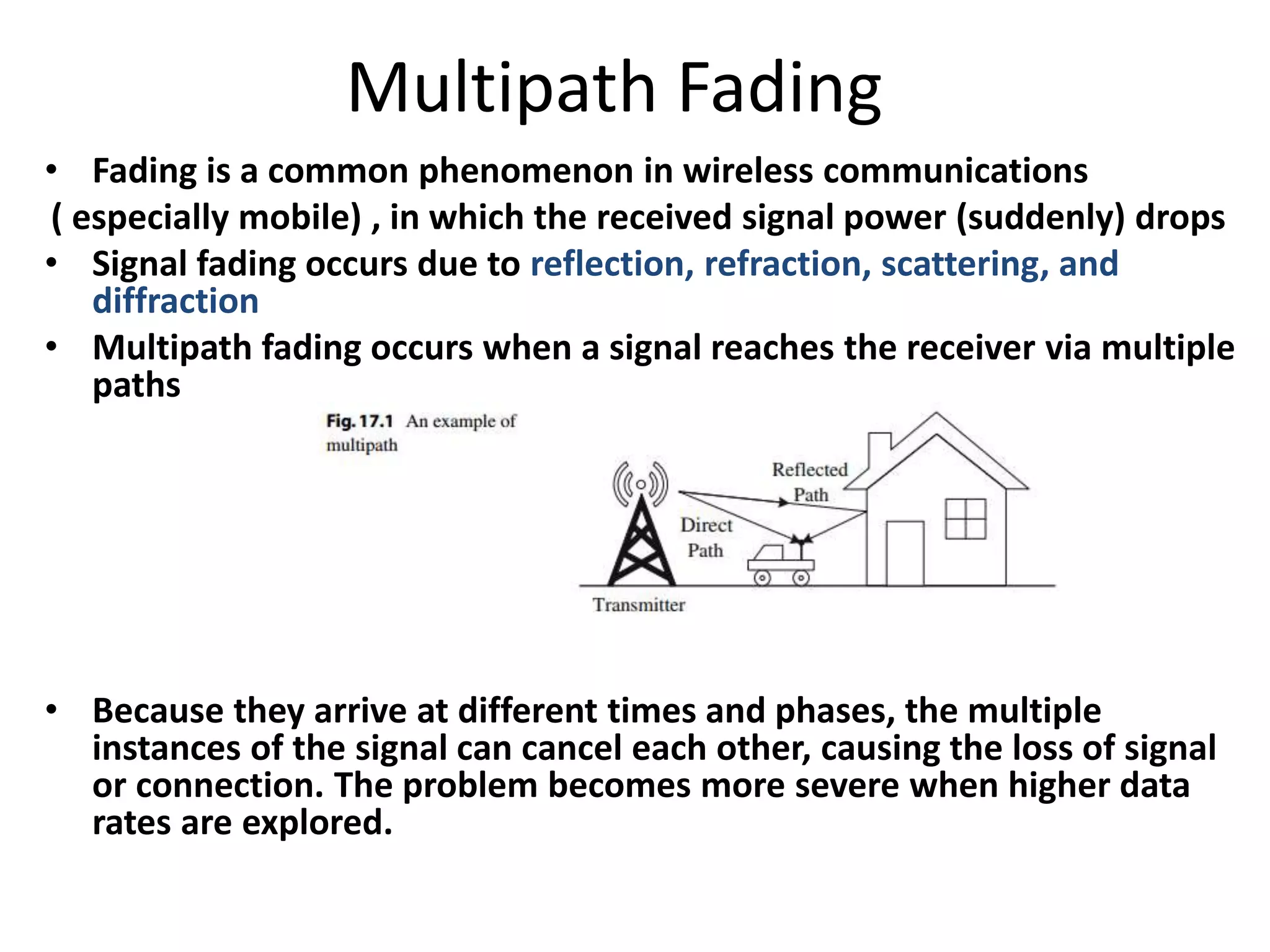 Multipath Fading
• Fading is a common phenomenon in wireless communications
( especially mobile) , in which the received signal power (suddenly) drops
• Signal fading occurs due to reflection, refraction, scattering, and
diffraction
• Multipath fading occurs when a signal reaches the receiver via multiple
paths
• Because they arrive at different times and phases, the multiple
instances of the signal can cancel each other, causing the loss of signal
or connection. The problem becomes more severe when higher data
rates are explored.
 
