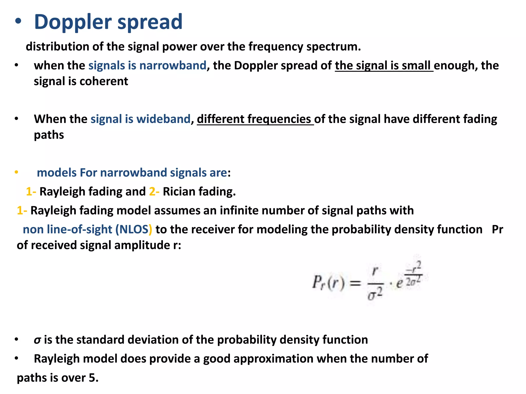 • Doppler spread
distribution of the signal power over the frequency spectrum.
• when the signals is narrowband, the Doppler spread of the signal is small enough, the
signal is coherent
• When the signal is wideband, different frequencies of the signal have different fading
paths
• models For narrowband signals are:
1- Rayleigh fading and 2- Rician fading.
1- Rayleigh fading model assumes an infinite number of signal paths with
non line-of-sight (NLOS) to the receiver for modeling the probability density function Pr
of received signal amplitude r:
• σ is the standard deviation of the probability density function
• Rayleigh model does provide a good approximation when the number of
paths is over 5.
 