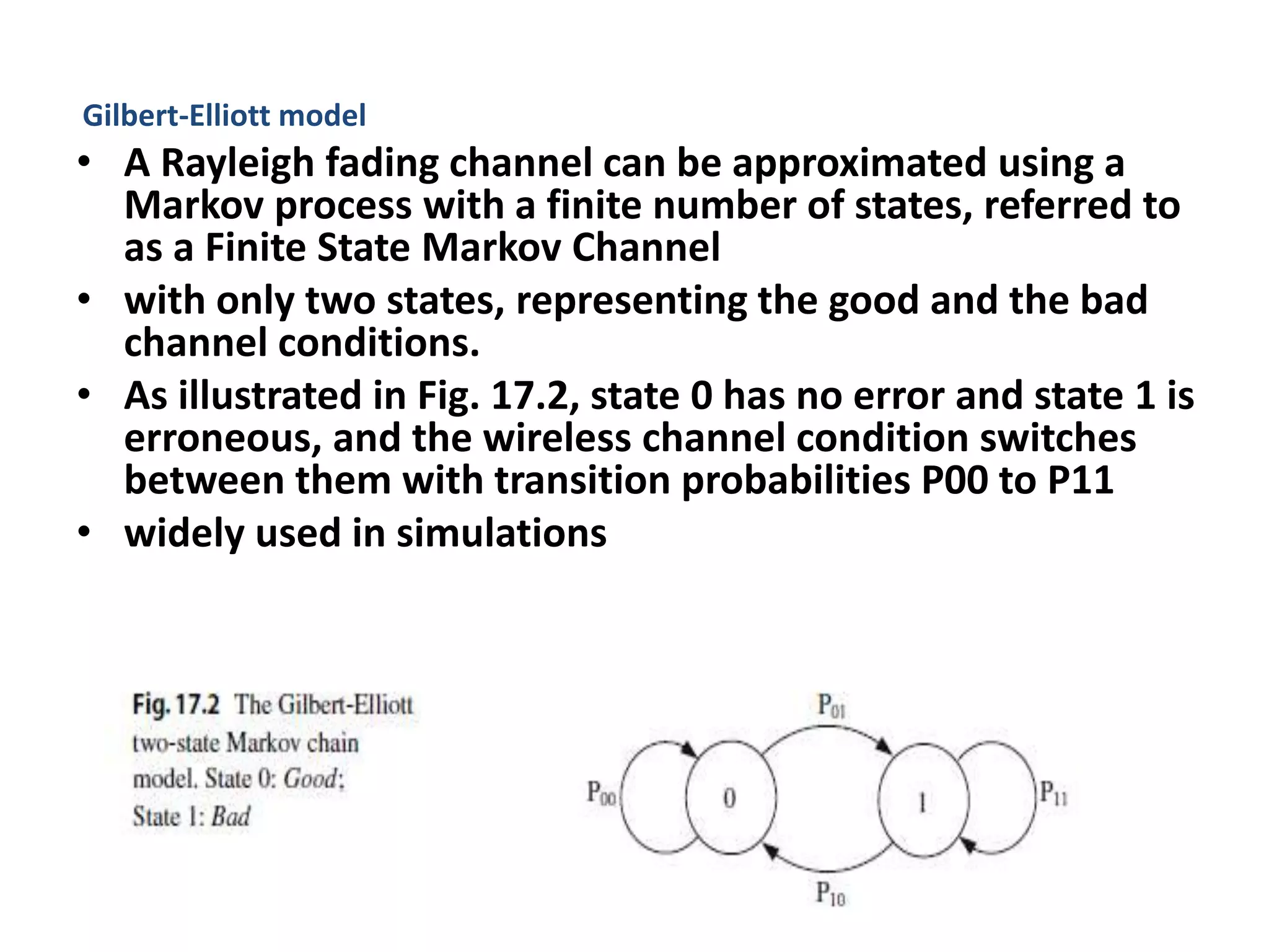 Gilbert-Elliott model
• A Rayleigh fading channel can be approximated using a
Markov process with a finite number of states, referred to
as a Finite State Markov Channel
• with only two states, representing the good and the bad
channel conditions.
• As illustrated in Fig. 17.2, state 0 has no error and state 1 is
erroneous, and the wireless channel condition switches
between them with transition probabilities P00 to P11
• widely used in simulations
 